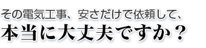 その電気工事、安さだけで依頼して、 本当に大丈夫ですか？